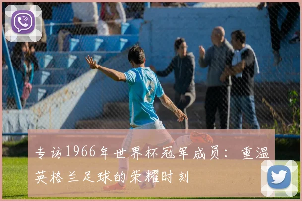 专访1966年世界杯冠军成员：重温英格兰足球的荣耀时刻