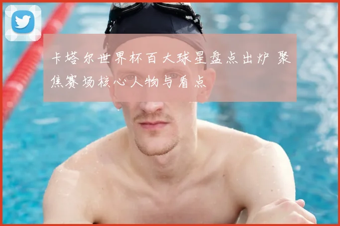 卡塔尔世界杯百大球星盘点出炉 聚焦赛场核心人物与看点