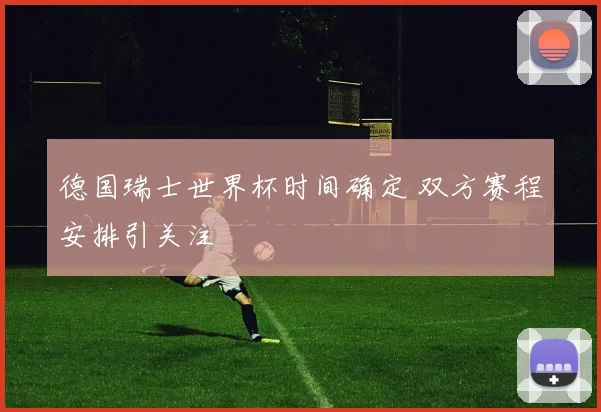 德国瑞士世界杯时间确定 双方赛程安排引关注