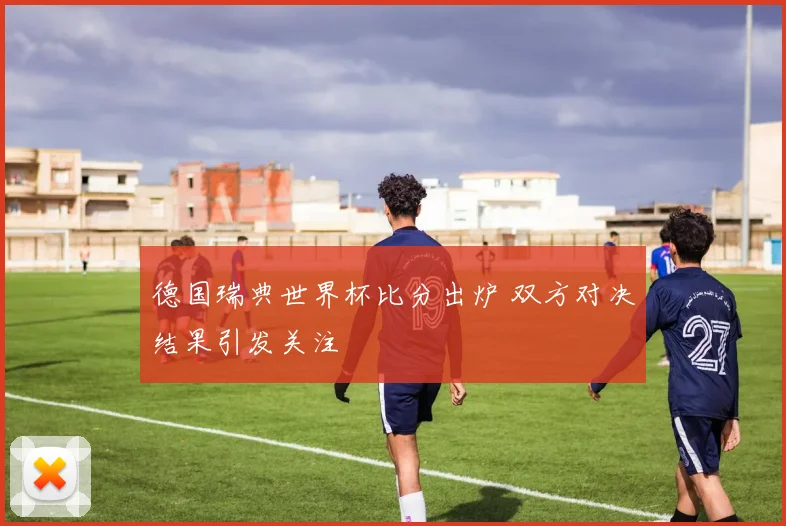 德国瑞典世界杯比分出炉 双方对决结果引发关注