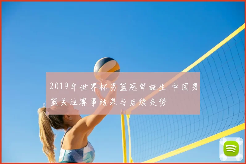 2019年世界杯男篮冠军诞生 中国男篮关注赛事结果与后续走势