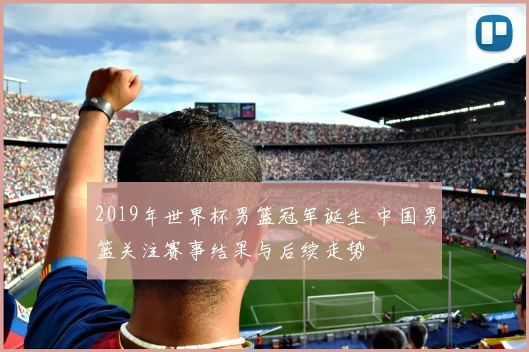 2019年世界杯男篮冠军诞生 中国男篮关注赛事结果与后续走势