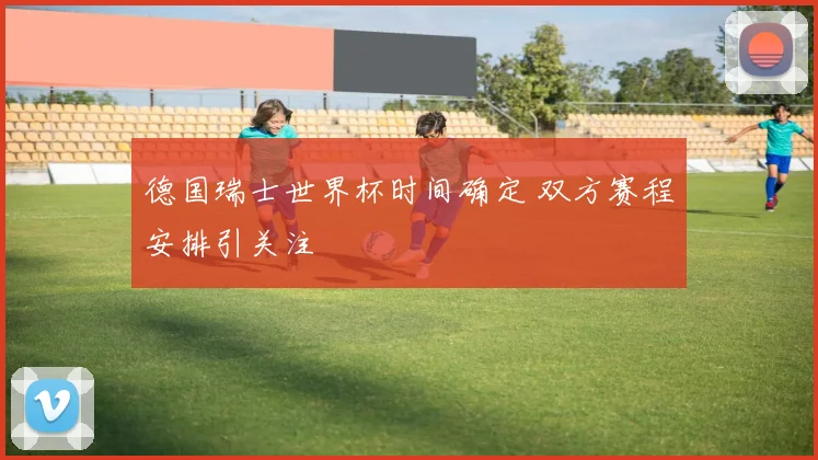 德国瑞士世界杯时间确定 双方赛程安排引关注