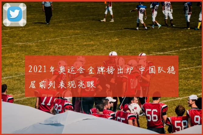 2021年奥运会金牌榜出炉 中国队稳居前列表现亮眼